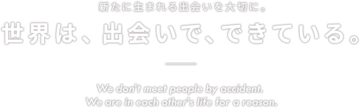 新たに生まれる出会いを大切に。世界は、出会いで、できている。 We don’t meet people by accident. We are in each other’s life for a reason.