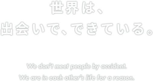 新たに生まれる出会いを大切に。世界は、出会いで、できている。 We don’t meet people by accident. We are in each other’s life for a reason.